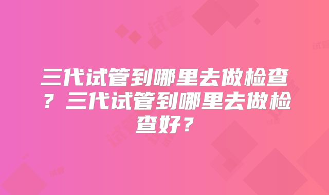 三代试管到哪里去做检查？三代试管到哪里去做检查好？