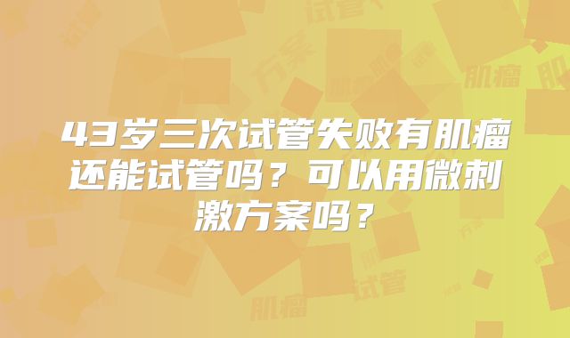 43岁三次试管失败有肌瘤还能试管吗?可以用微刺激方案吗?