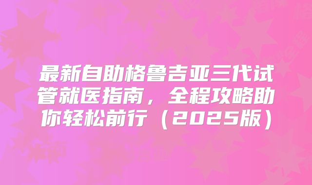 最新自助格鲁吉亚三代试管就医指南，全程攻略助你轻松前行（2025版）