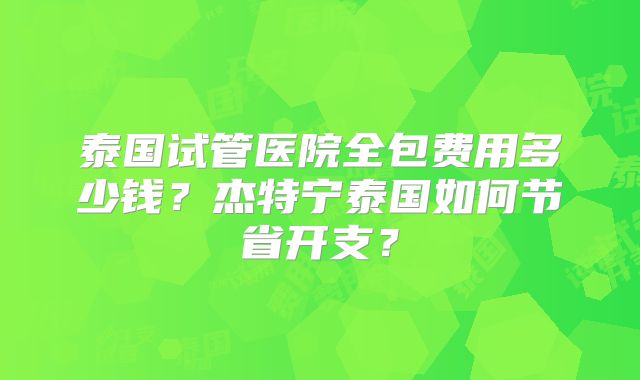 泰国试管医院全包费用多少钱？杰特宁泰国如何节省开支？
