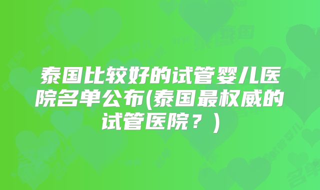 泰国比较好的试管婴儿医院名单公布(泰国最权威的试管医院?)