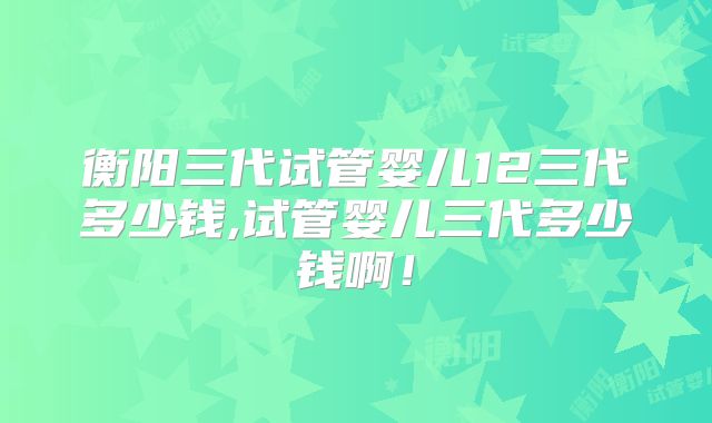 衡阳三代试管婴儿12三代多少钱,试管婴儿三代多少钱啊!