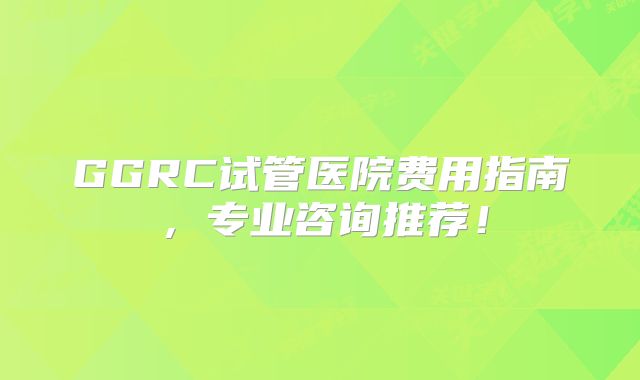 GGRC试管医院费用指南，专业咨询推荐！