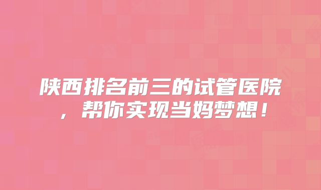 陕西排名前三的试管医院，帮你实现当妈梦想！