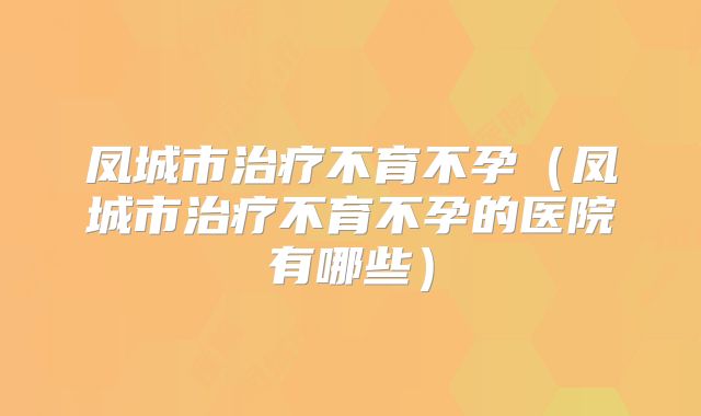 凤城市治疗不育不孕（凤城市治疗不育不孕的医院有哪些）