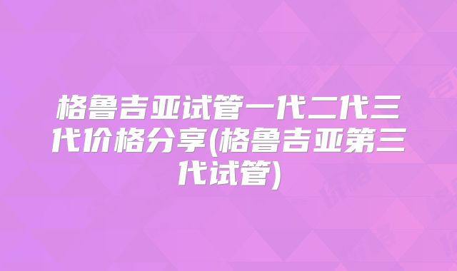 格鲁吉亚试管一代二代三代价格分享(格鲁吉亚第三代试管)