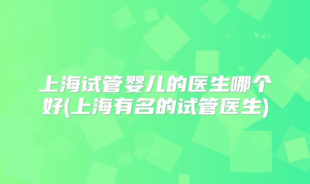 上海试管婴儿的医生哪个好(上海有名的试管医生)