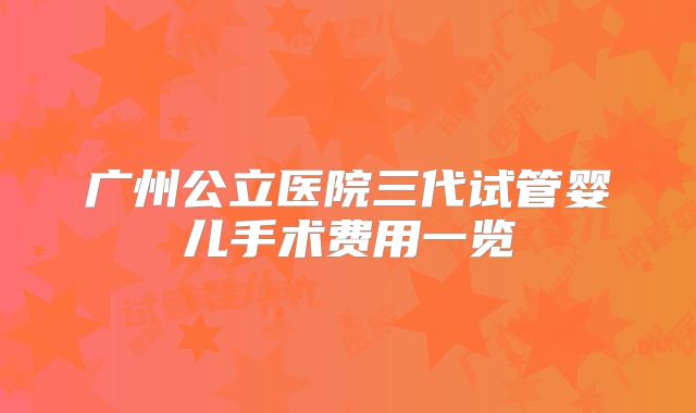 广州公立医院三代试管婴儿手术费用一览