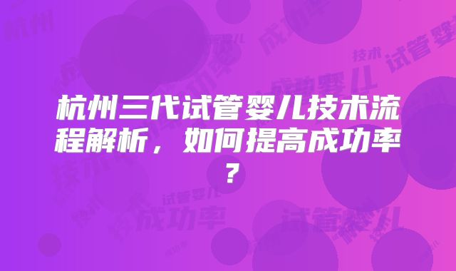 杭州三代试管婴儿技术流程解析，如何提高成功率？