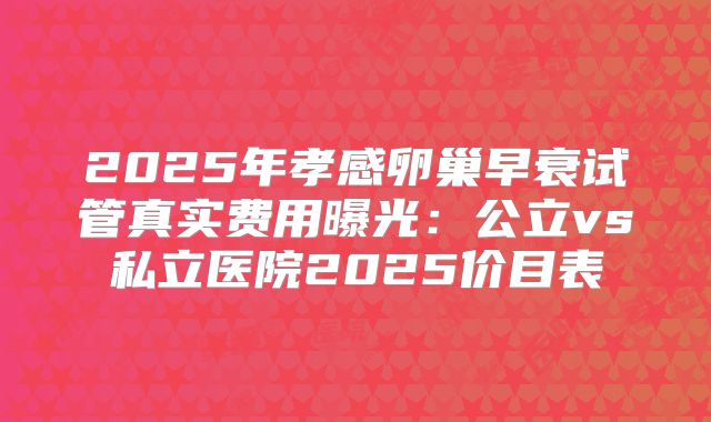 2025年孝感卵巢早衰试管真实费用曝光：公立vs私立医院2025价目表