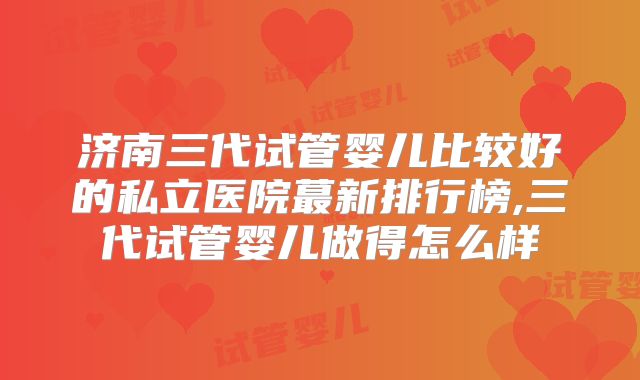 济南三代试管婴儿比较好的私立医院蕞新排行榜,三代试管婴儿做得怎么样