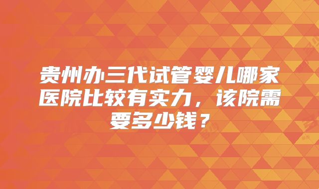 贵州办三代试管婴儿哪家医院比较有实力，该院需要多少钱？
