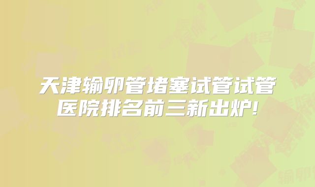 天津输卵管堵塞试管试管医院排名前三新出炉!