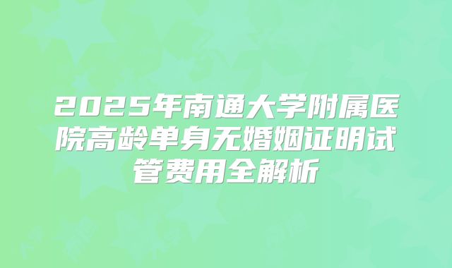 2025年南通大学附属医院高龄单身无婚姻证明试管费用全解析