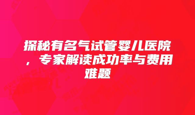 探秘有名气试管婴儿医院,专家解读成功率与费用难题