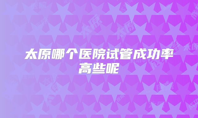 太原哪个医院试管成功率高些呢