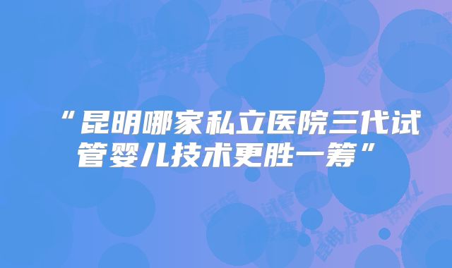“昆明哪家私立医院三代试管婴儿技术更胜一筹”