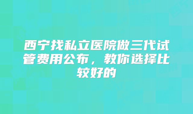 西宁找私立医院做三代试管费用公布，教你选择比较好的