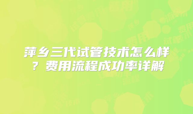 萍乡三代试管技术怎么样？费用流程成功率详解