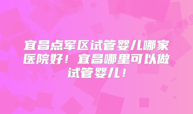 宜昌点军区试管婴儿哪家医院好！宜昌哪里可以做试管婴儿！