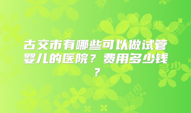 古交市有哪些可以做试管婴儿的医院？费用多少钱？