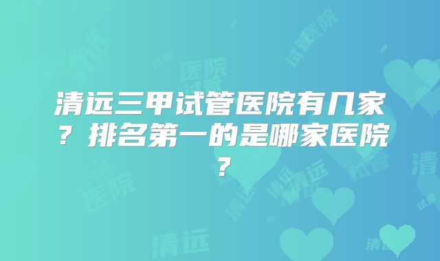 清远三甲试管医院有几家？排名第一的是哪家医院？