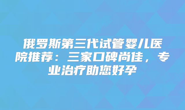 俄罗斯第三代试管婴儿医院推荐:三家口碑尚佳,专业治疗助您好孕