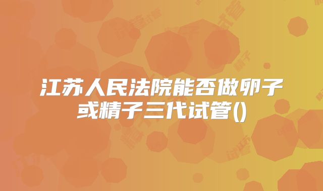 江苏人民法院能否做卵子或精子三代试管()