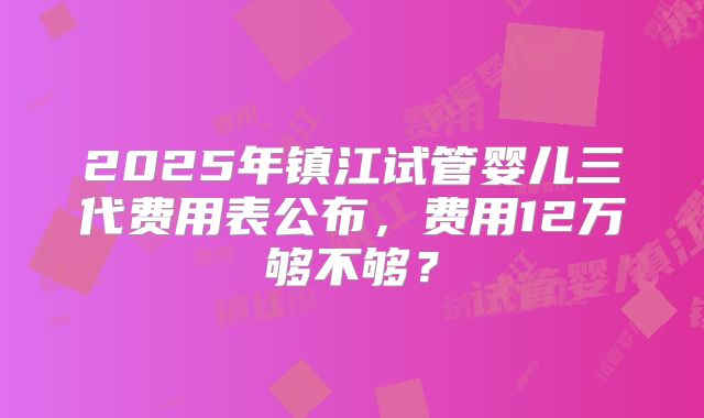 2025年镇江试管婴儿三代费用表公布,费用12万够不够?
