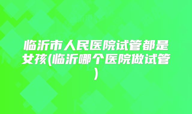 临沂市人民医院试管都是女孩(临沂哪个医院做试管)
