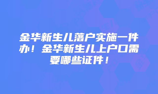 金华新生儿落户实施一件办！金华新生儿上户口需要哪些证件！