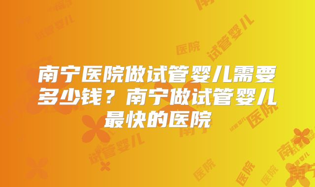 南宁医院做试管婴儿需要多少钱?南宁做试管婴儿最快的医院