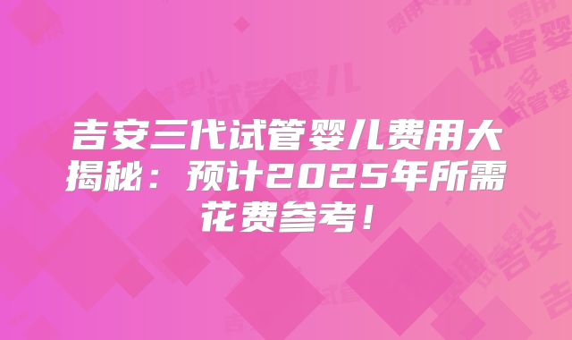 吉安三代试管婴儿费用大揭秘：预计2025年所需花费参考！