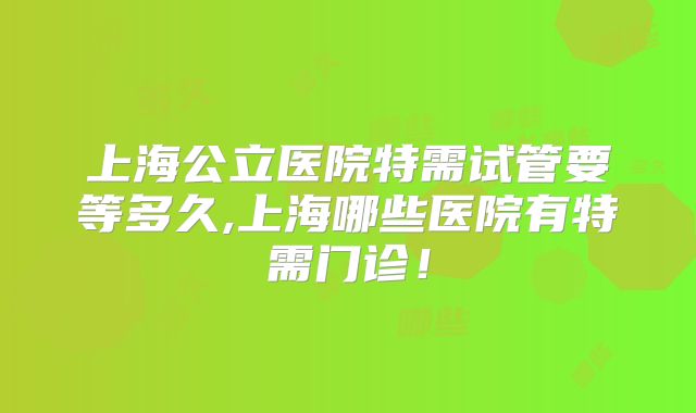 上海公立医院特需试管要等多久,上海哪些医院有特需门诊!