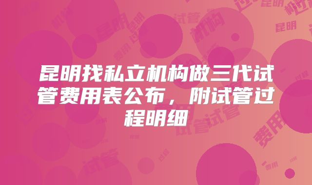 昆明找私立机构做三代试管费用表公布,附试管过程明细