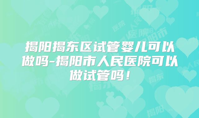 揭阳揭东区试管婴儿可以做吗-揭阳市人民医院可以做试管吗！