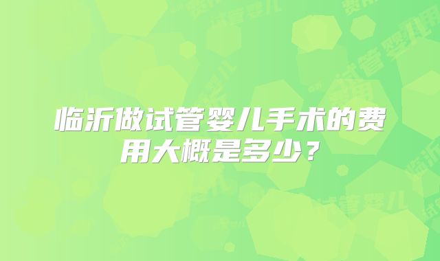 临沂做试管婴儿手术的费用大概是多少？