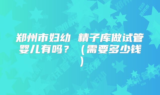 郑州市妇幼 精子库做试管婴儿有吗？（需要多少钱）