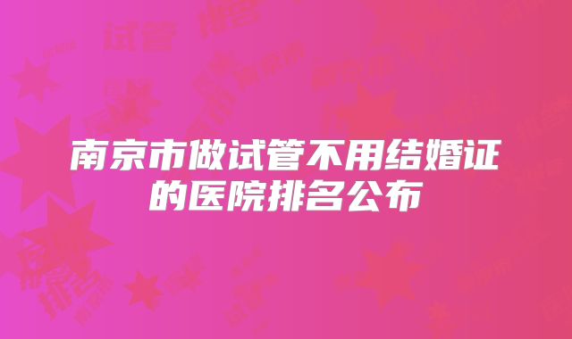 南京市做试管不用结婚证的医院排名公布