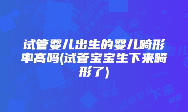 试管婴儿出生的婴儿畸形率高吗(试管宝宝生下来畸形了)