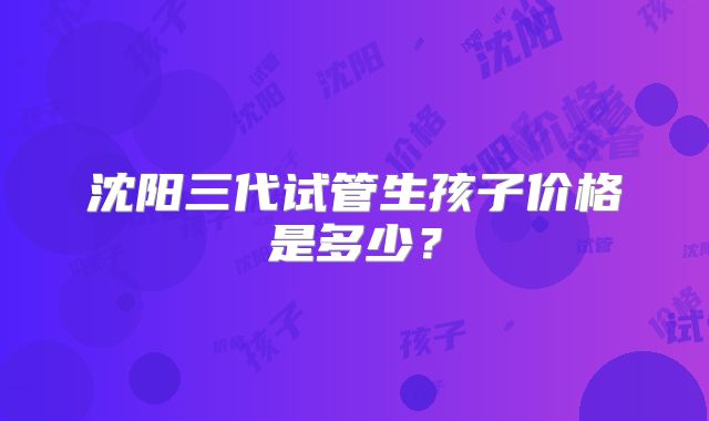 沈阳三代试管生孩子价格是多少？