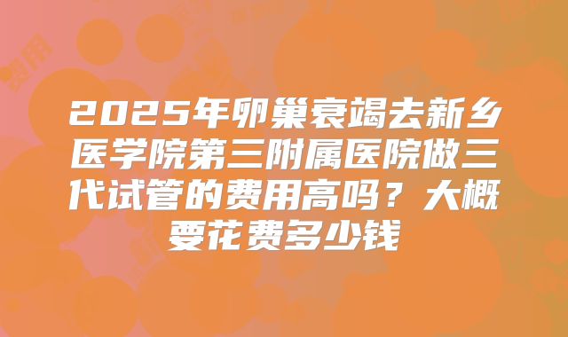 2025年卵巢衰竭去新乡医学院第三附属医院做三代试管的费用高吗？大概要花费多少钱
