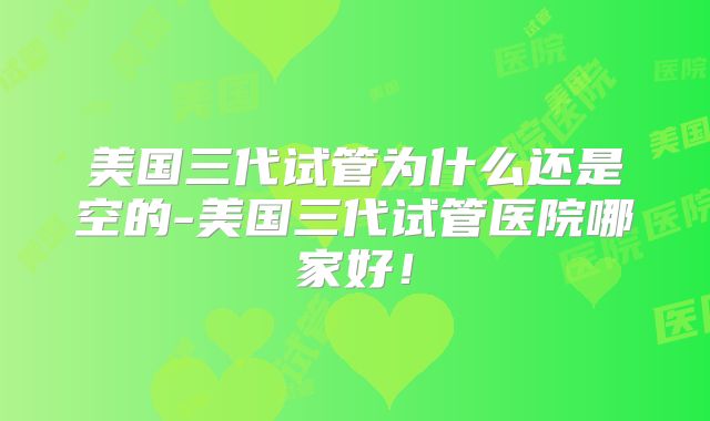 美国三代试管为什么还是空的-美国三代试管医院哪家好！