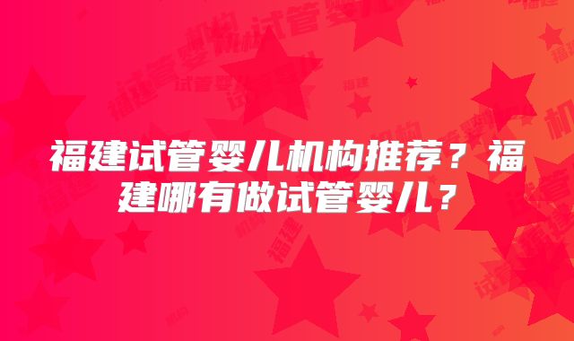 福建试管婴儿机构推荐?福建哪有做试管婴儿?