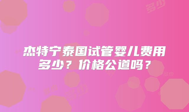 杰特宁泰国试管婴儿费用多少?价格公道吗?