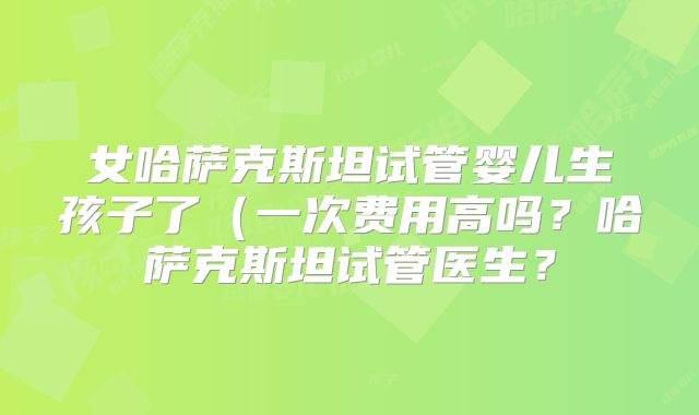 女哈萨克斯坦试管婴儿生孩子了(一次费用高吗?哈萨克斯坦试管医生?