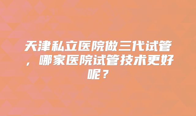 天津私立医院做三代试管，哪家医院试管技术更好呢？