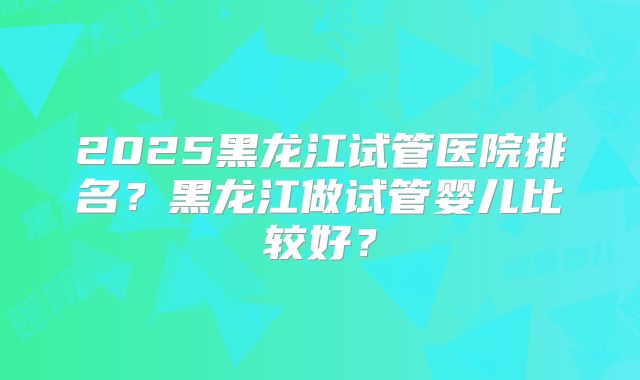 2025黑龙江试管医院排名？黑龙江做试管婴儿比较好？