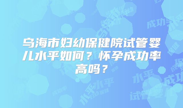 乌海市妇幼保健院试管婴儿水平如何？怀孕成功率高吗？