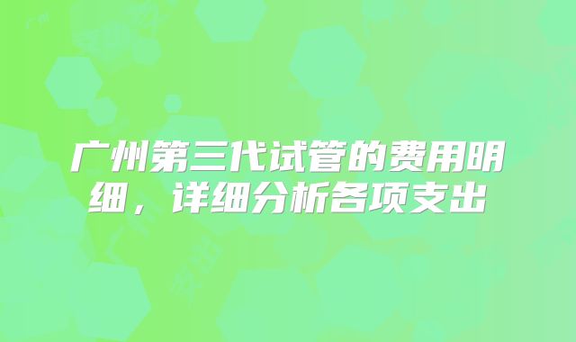 广州第三代试管的费用明细，详细分析各项支出